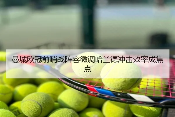 曼城欧冠前哨战阵容微调哈兰德冲击效率成焦点